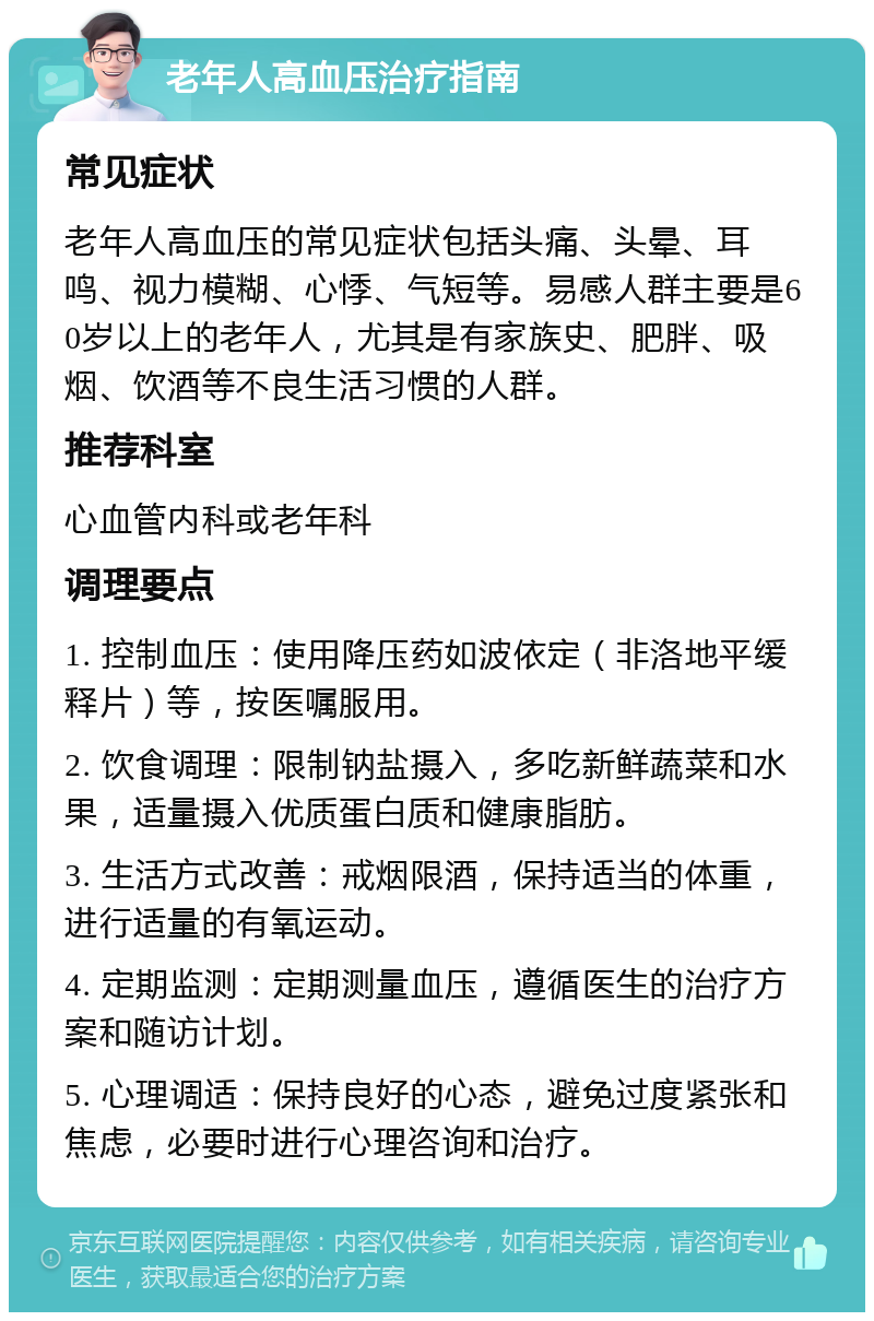 老年人高血压治疗指南 常见症状 老年人高血压的常见症状包括头痛、头晕、耳鸣、视力模糊、心悸、气短等。易感人群主要是60岁以上的老年人，尤其是有家族史、肥胖、吸烟、饮酒等不良生活习惯的人群。 推荐科室 心血管内科或老年科 调理要点 1. 控制血压：使用降压药如波依定（非洛地平缓释片）等，按医嘱服用。 2. 饮食调理：限制钠盐摄入，多吃新鲜蔬菜和水果，适量摄入优质蛋白质和健康脂肪。 3. 生活方式改善：戒烟限酒，保持适当的体重，进行适量的有氧运动。 4. 定期监测：定期测量血压，遵循医生的治疗方案和随访计划。 5. 心理调适：保持良好的心态，避免过度紧张和焦虑，必要时进行心理咨询和治疗。