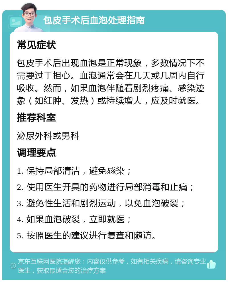 包皮手术后血泡处理指南 常见症状 包皮手术后出现血泡是正常现象，多数情况下不需要过于担心。血泡通常会在几天或几周内自行吸收。然而，如果血泡伴随着剧烈疼痛、感染迹象（如红肿、发热）或持续增大，应及时就医。 推荐科室 泌尿外科或男科 调理要点 1. 保持局部清洁，避免感染； 2. 使用医生开具的药物进行局部消毒和止痛； 3. 避免性生活和剧烈运动，以免血泡破裂； 4. 如果血泡破裂，立即就医； 5. 按照医生的建议进行复查和随访。