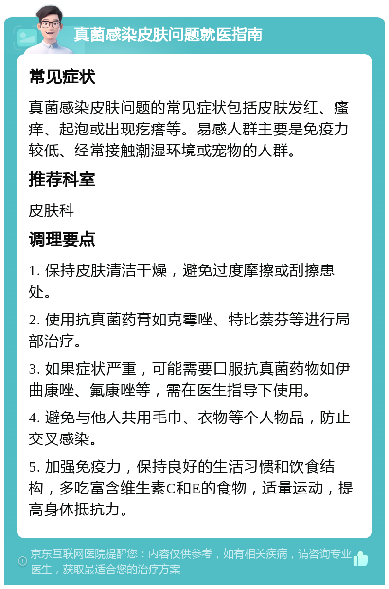 真菌感染皮肤问题就医指南 常见症状 真菌感染皮肤问题的常见症状包括皮肤发红、瘙痒、起泡或出现疙瘩等。易感人群主要是免疫力较低、经常接触潮湿环境或宠物的人群。 推荐科室 皮肤科 调理要点 1. 保持皮肤清洁干燥，避免过度摩擦或刮擦患处。 2. 使用抗真菌药膏如克霉唑、特比萘芬等进行局部治疗。 3. 如果症状严重，可能需要口服抗真菌药物如伊曲康唑、氟康唑等，需在医生指导下使用。 4. 避免与他人共用毛巾、衣物等个人物品，防止交叉感染。 5. 加强免疫力，保持良好的生活习惯和饮食结构，多吃富含维生素C和E的食物，适量运动，提高身体抵抗力。