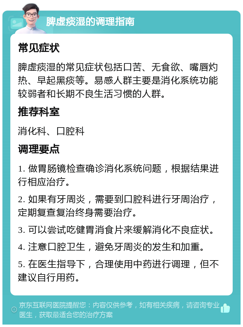 脾虚痰湿的调理指南 常见症状 脾虚痰湿的常见症状包括口苦、无食欲、嘴唇灼热、早起黑痰等。易感人群主要是消化系统功能较弱者和长期不良生活习惯的人群。 推荐科室 消化科、口腔科 调理要点 1. 做胃肠镜检查确诊消化系统问题，根据结果进行相应治疗。 2. 如果有牙周炎，需要到口腔科进行牙周治疗，定期复查复治终身需要治疗。 3. 可以尝试吃健胃消食片来缓解消化不良症状。 4. 注意口腔卫生，避免牙周炎的发生和加重。 5. 在医生指导下，合理使用中药进行调理，但不建议自行用药。