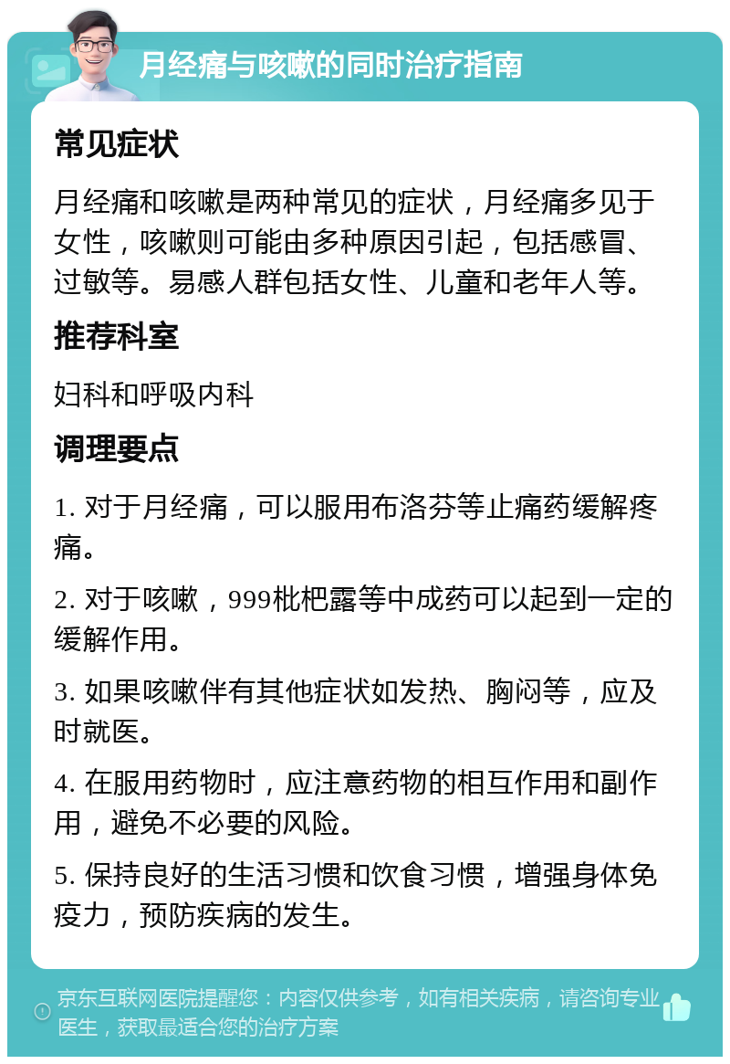 月经痛与咳嗽的同时治疗指南 常见症状 月经痛和咳嗽是两种常见的症状，月经痛多见于女性，咳嗽则可能由多种原因引起，包括感冒、过敏等。易感人群包括女性、儿童和老年人等。 推荐科室 妇科和呼吸内科 调理要点 1. 对于月经痛，可以服用布洛芬等止痛药缓解疼痛。 2. 对于咳嗽，999枇杷露等中成药可以起到一定的缓解作用。 3. 如果咳嗽伴有其他症状如发热、胸闷等，应及时就医。 4. 在服用药物时，应注意药物的相互作用和副作用，避免不必要的风险。 5. 保持良好的生活习惯和饮食习惯，增强身体免疫力，预防疾病的发生。