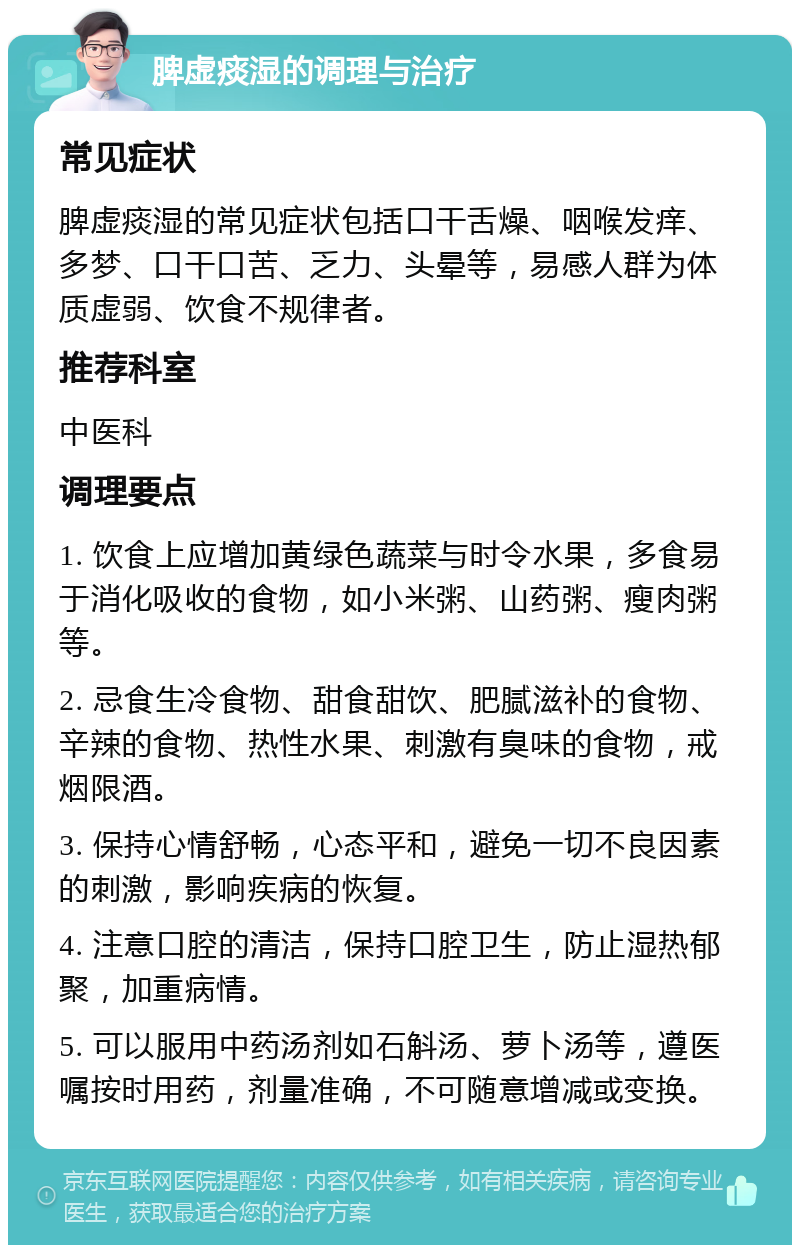 脾虚痰湿的调理与治疗 常见症状 脾虚痰湿的常见症状包括口干舌燥、咽喉发痒、多梦、口干口苦、乏力、头晕等，易感人群为体质虚弱、饮食不规律者。 推荐科室 中医科 调理要点 1. 饮食上应增加黄绿色蔬菜与时令水果，多食易于消化吸收的食物，如小米粥、山药粥、瘦肉粥等。 2. 忌食生冷食物、甜食甜饮、肥腻滋补的食物、辛辣的食物、热性水果、刺激有臭味的食物，戒烟限酒。 3. 保持心情舒畅，心态平和，避免一切不良因素的刺激，影响疾病的恢复。 4. 注意口腔的清洁，保持口腔卫生，防止湿热郁聚，加重病情。 5. 可以服用中药汤剂如石斛汤、萝卜汤等，遵医嘱按时用药，剂量准确，不可随意增减或变换。