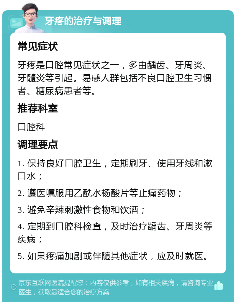 牙疼的治疗与调理 常见症状 牙疼是口腔常见症状之一，多由龋齿、牙周炎、牙髓炎等引起。易感人群包括不良口腔卫生习惯者、糖尿病患者等。 推荐科室 口腔科 调理要点 1. 保持良好口腔卫生，定期刷牙、使用牙线和漱口水； 2. 遵医嘱服用乙酰水杨酸片等止痛药物； 3. 避免辛辣刺激性食物和饮酒； 4. 定期到口腔科检查，及时治疗龋齿、牙周炎等疾病； 5. 如果疼痛加剧或伴随其他症状，应及时就医。