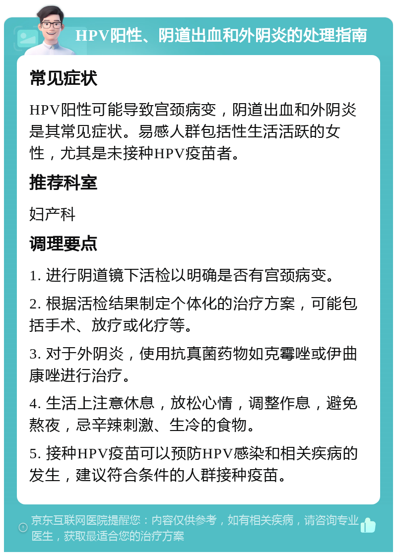 HPV阳性、阴道出血和外阴炎的处理指南 常见症状 HPV阳性可能导致宫颈病变，阴道出血和外阴炎是其常见症状。易感人群包括性生活活跃的女性，尤其是未接种HPV疫苗者。 推荐科室 妇产科 调理要点 1. 进行阴道镜下活检以明确是否有宫颈病变。 2. 根据活检结果制定个体化的治疗方案，可能包括手术、放疗或化疗等。 3. 对于外阴炎，使用抗真菌药物如克霉唑或伊曲康唑进行治疗。 4. 生活上注意休息，放松心情，调整作息，避免熬夜，忌辛辣刺激、生冷的食物。 5. 接种HPV疫苗可以预防HPV感染和相关疾病的发生，建议符合条件的人群接种疫苗。