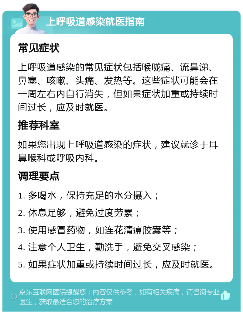 上呼吸道感染就医指南 常见症状 上呼吸道感染的常见症状包括喉咙痛、流鼻涕、鼻塞、咳嗽、头痛、发热等。这些症状可能会在一周左右内自行消失，但如果症状加重或持续时间过长，应及时就医。 推荐科室 如果您出现上呼吸道感染的症状，建议就诊于耳鼻喉科或呼吸内科。 调理要点 1. 多喝水，保持充足的水分摄入； 2. 休息足够，避免过度劳累； 3. 使用感冒药物，如连花清瘟胶囊等； 4. 注意个人卫生，勤洗手，避免交叉感染； 5. 如果症状加重或持续时间过长，应及时就医。