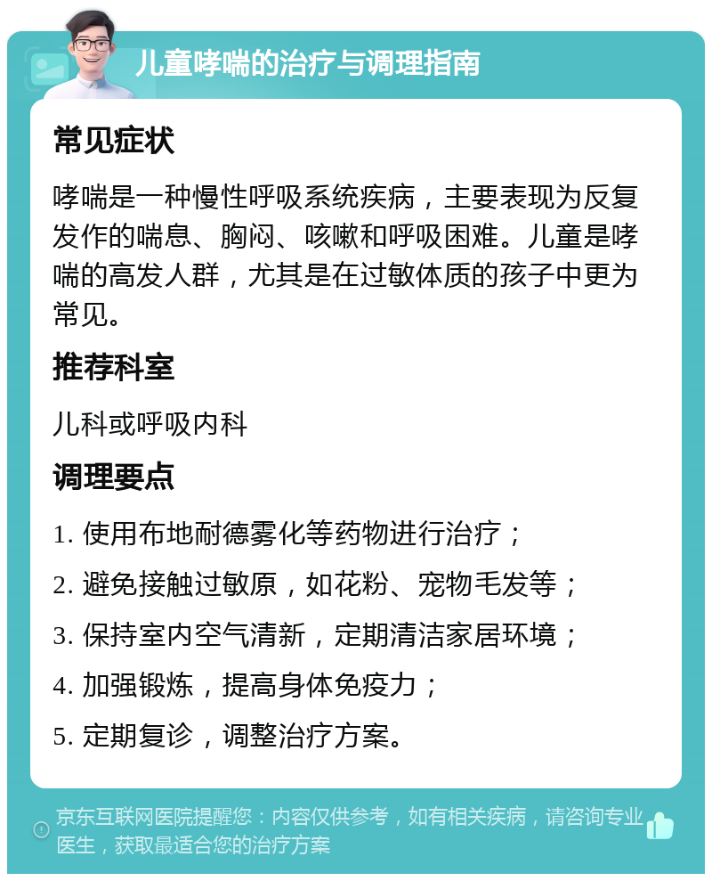 儿童哮喘的治疗与调理指南 常见症状 哮喘是一种慢性呼吸系统疾病，主要表现为反复发作的喘息、胸闷、咳嗽和呼吸困难。儿童是哮喘的高发人群，尤其是在过敏体质的孩子中更为常见。 推荐科室 儿科或呼吸内科 调理要点 1. 使用布地耐德雾化等药物进行治疗； 2. 避免接触过敏原，如花粉、宠物毛发等； 3. 保持室内空气清新，定期清洁家居环境； 4. 加强锻炼，提高身体免疫力； 5. 定期复诊，调整治疗方案。