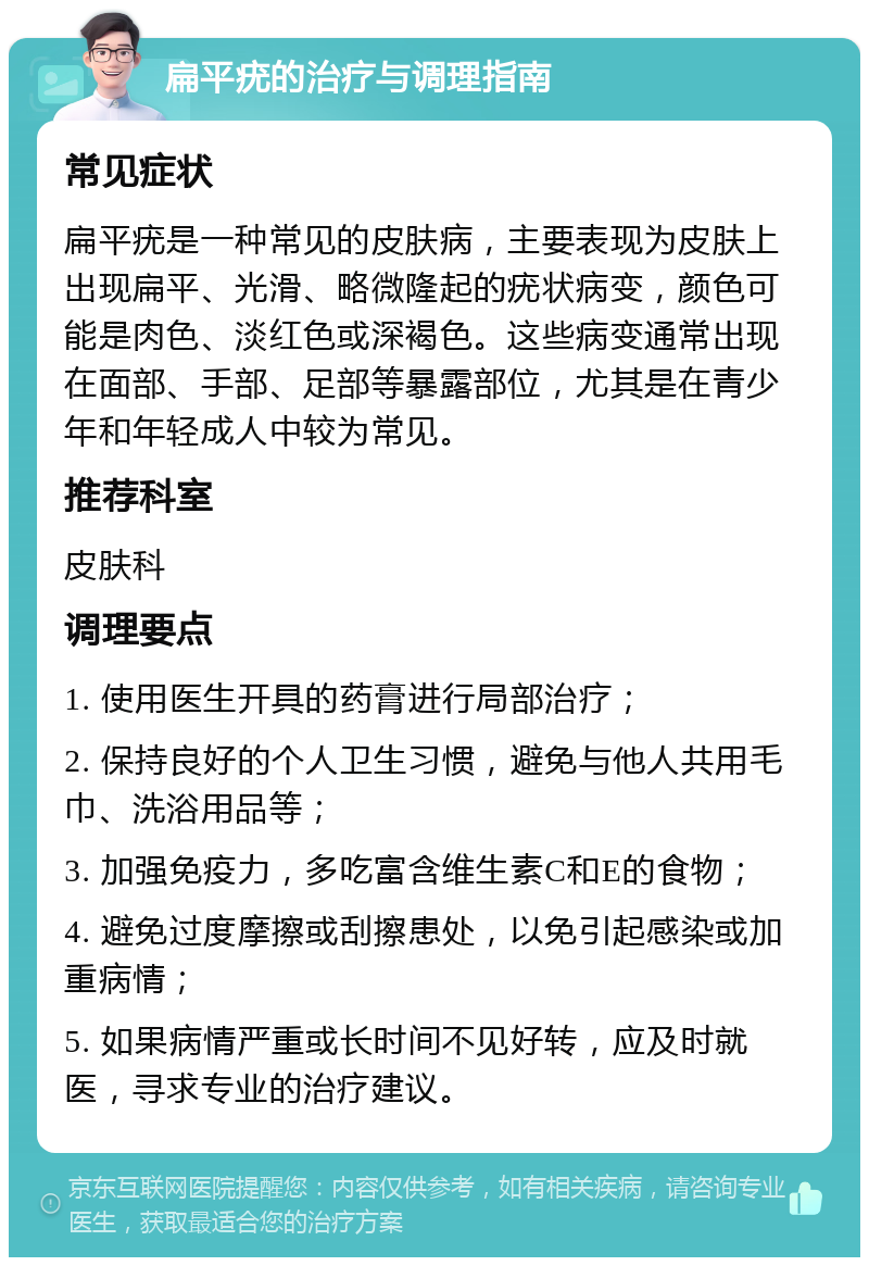 扁平疣的治疗与调理指南 常见症状 扁平疣是一种常见的皮肤病，主要表现为皮肤上出现扁平、光滑、略微隆起的疣状病变，颜色可能是肉色、淡红色或深褐色。这些病变通常出现在面部、手部、足部等暴露部位，尤其是在青少年和年轻成人中较为常见。 推荐科室 皮肤科 调理要点 1. 使用医生开具的药膏进行局部治疗； 2. 保持良好的个人卫生习惯，避免与他人共用毛巾、洗浴用品等； 3. 加强免疫力，多吃富含维生素C和E的食物； 4. 避免过度摩擦或刮擦患处，以免引起感染或加重病情； 5. 如果病情严重或长时间不见好转，应及时就医，寻求专业的治疗建议。