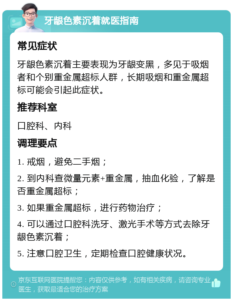 牙龈色素沉着就医指南 常见症状 牙龈色素沉着主要表现为牙龈变黑，多见于吸烟者和个别重金属超标人群，长期吸烟和重金属超标可能会引起此症状。 推荐科室 口腔科、内科 调理要点 1. 戒烟，避免二手烟； 2. 到内科查微量元素+重金属，抽血化验，了解是否重金属超标； 3. 如果重金属超标，进行药物治疗； 4. 可以通过口腔科洗牙、激光手术等方式去除牙龈色素沉着； 5. 注意口腔卫生，定期检查口腔健康状况。