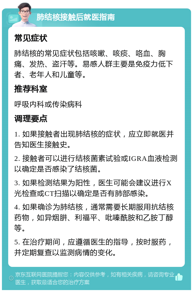 肺结核接触后就医指南 常见症状 肺结核的常见症状包括咳嗽、咳痰、咯血、胸痛、发热、盗汗等。易感人群主要是免疫力低下者、老年人和儿童等。 推荐科室 呼吸内科或传染病科 调理要点 1. 如果接触者出现肺结核的症状，应立即就医并告知医生接触史。 2. 接触者可以进行结核菌素试验或IGRA血液检测以确定是否感染了结核菌。 3. 如果检测结果为阳性，医生可能会建议进行X光检查或CT扫描以确定是否有肺部感染。 4. 如果确诊为肺结核，通常需要长期服用抗结核药物，如异烟肼、利福平、吡嗪酰胺和乙胺丁醇等。 5. 在治疗期间，应遵循医生的指导，按时服药，并定期复查以监测病情的变化。