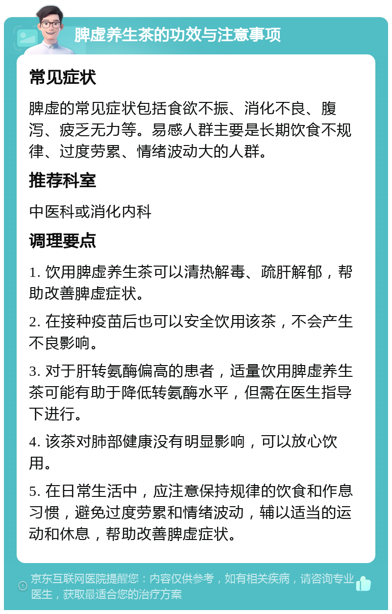 脾虚养生茶的功效与注意事项 常见症状 脾虚的常见症状包括食欲不振、消化不良、腹泻、疲乏无力等。易感人群主要是长期饮食不规律、过度劳累、情绪波动大的人群。 推荐科室 中医科或消化内科 调理要点 1. 饮用脾虚养生茶可以清热解毒、疏肝解郁，帮助改善脾虚症状。 2. 在接种疫苗后也可以安全饮用该茶，不会产生不良影响。 3. 对于肝转氨酶偏高的患者，适量饮用脾虚养生茶可能有助于降低转氨酶水平，但需在医生指导下进行。 4. 该茶对肺部健康没有明显影响，可以放心饮用。 5. 在日常生活中，应注意保持规律的饮食和作息习惯，避免过度劳累和情绪波动，辅以适当的运动和休息，帮助改善脾虚症状。