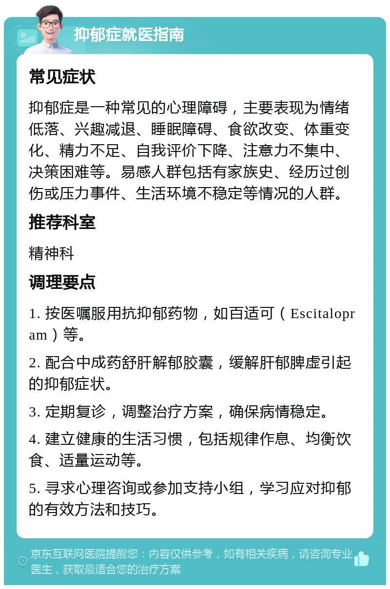 抑郁症就医指南 常见症状 抑郁症是一种常见的心理障碍，主要表现为情绪低落、兴趣减退、睡眠障碍、食欲改变、体重变化、精力不足、自我评价下降、注意力不集中、决策困难等。易感人群包括有家族史、经历过创伤或压力事件、生活环境不稳定等情况的人群。 推荐科室 精神科 调理要点 1. 按医嘱服用抗抑郁药物，如百适可（Escitalopram）等。 2. 配合中成药舒肝解郁胶囊，缓解肝郁脾虚引起的抑郁症状。 3. 定期复诊，调整治疗方案，确保病情稳定。 4. 建立健康的生活习惯，包括规律作息、均衡饮食、适量运动等。 5. 寻求心理咨询或参加支持小组，学习应对抑郁的有效方法和技巧。