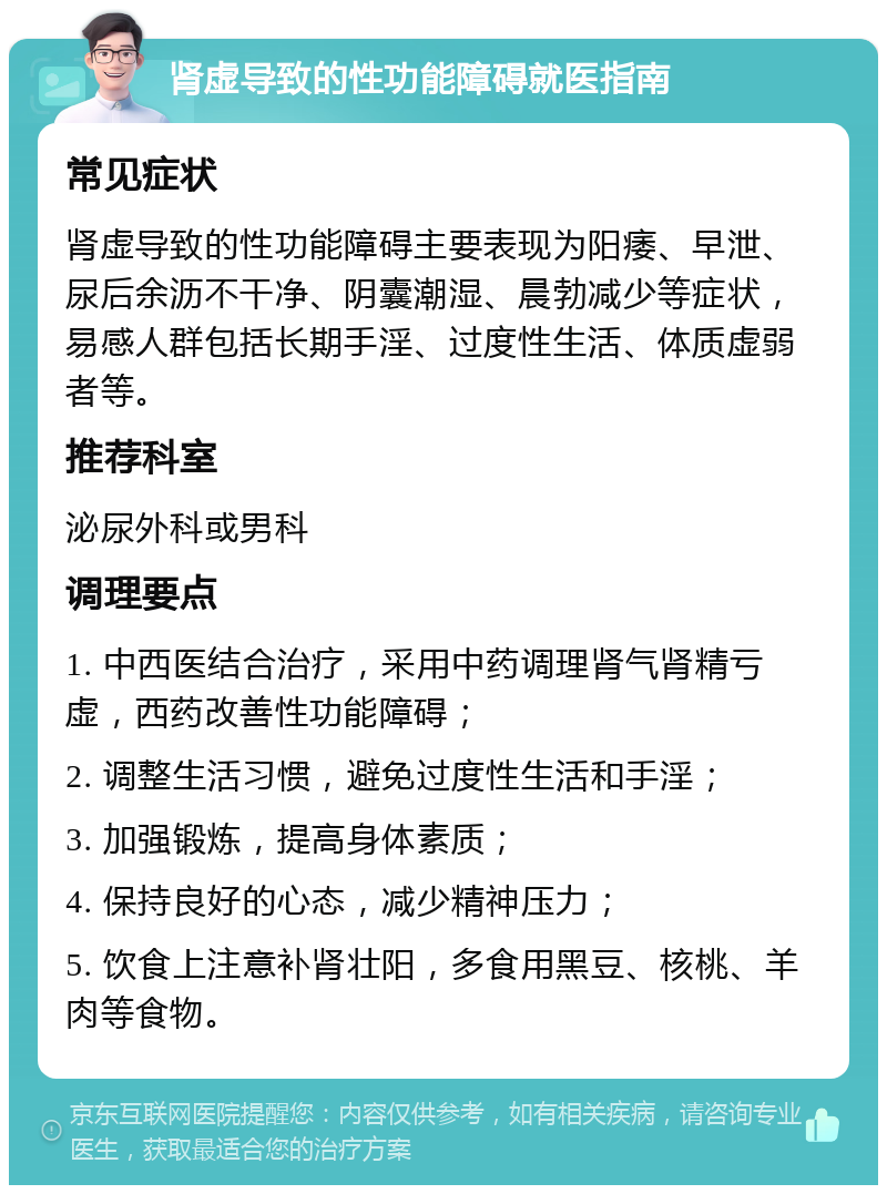 肾虚导致的性功能障碍就医指南 常见症状 肾虚导致的性功能障碍主要表现为阳痿、早泄、尿后余沥不干净、阴囊潮湿、晨勃减少等症状，易感人群包括长期手淫、过度性生活、体质虚弱者等。 推荐科室 泌尿外科或男科 调理要点 1. 中西医结合治疗，采用中药调理肾气肾精亏虚，西药改善性功能障碍； 2. 调整生活习惯，避免过度性生活和手淫； 3. 加强锻炼，提高身体素质； 4. 保持良好的心态，减少精神压力； 5. 饮食上注意补肾壮阳，多食用黑豆、核桃、羊肉等食物。