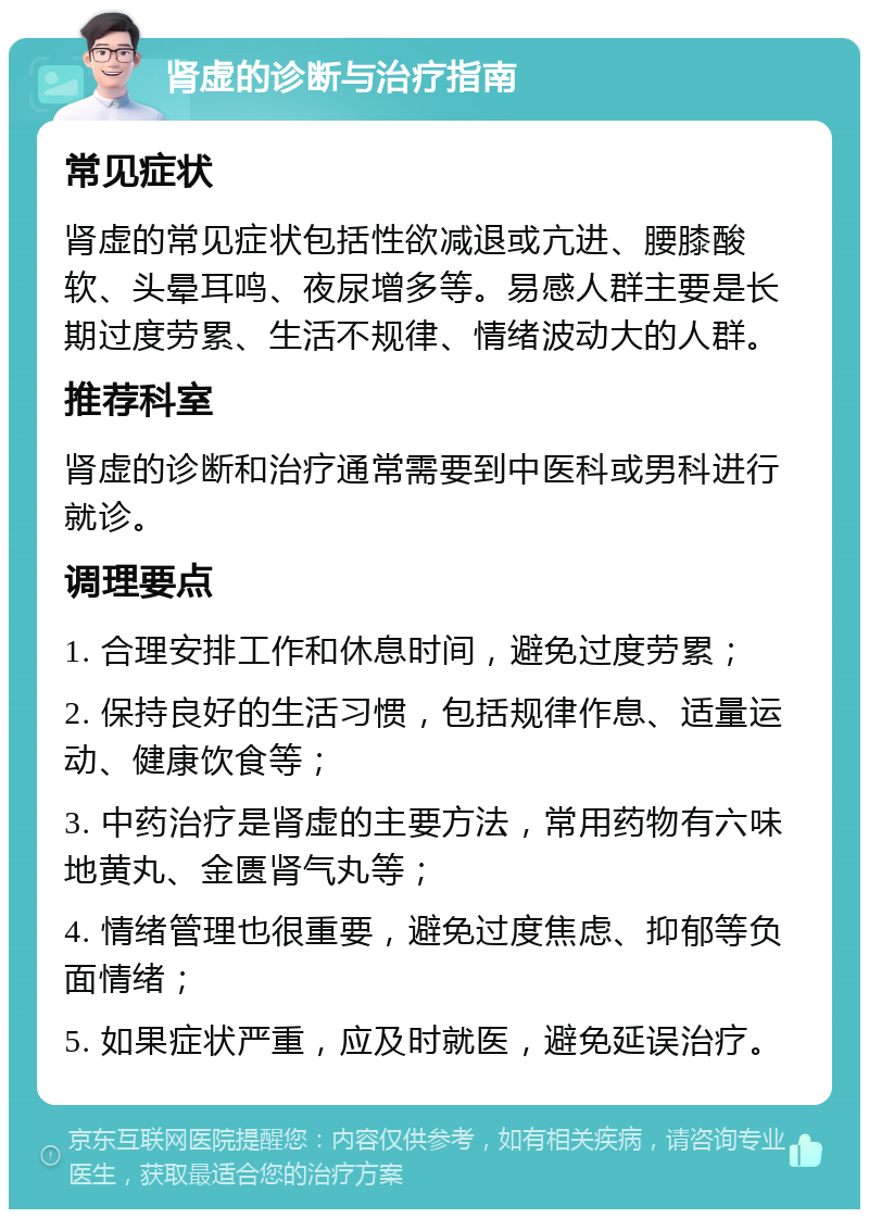 肾虚的诊断与治疗指南 常见症状 肾虚的常见症状包括性欲减退或亢进、腰膝酸软、头晕耳鸣、夜尿增多等。易感人群主要是长期过度劳累、生活不规律、情绪波动大的人群。 推荐科室 肾虚的诊断和治疗通常需要到中医科或男科进行就诊。 调理要点 1. 合理安排工作和休息时间，避免过度劳累； 2. 保持良好的生活习惯，包括规律作息、适量运动、健康饮食等； 3. 中药治疗是肾虚的主要方法，常用药物有六味地黄丸、金匮肾气丸等； 4. 情绪管理也很重要，避免过度焦虑、抑郁等负面情绪； 5. 如果症状严重，应及时就医，避免延误治疗。