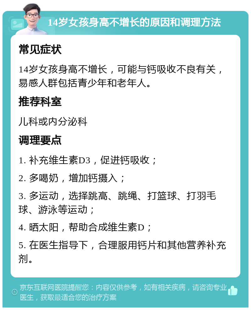 14岁女孩身高不增长的原因和调理方法 常见症状 14岁女孩身高不增长，可能与钙吸收不良有关，易感人群包括青少年和老年人。 推荐科室 儿科或内分泌科 调理要点 1. 补充维生素D3，促进钙吸收； 2. 多喝奶，增加钙摄入； 3. 多运动，选择跳高、跳绳、打篮球、打羽毛球、游泳等运动； 4. 晒太阳，帮助合成维生素D； 5. 在医生指导下，合理服用钙片和其他营养补充剂。