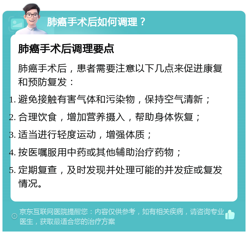 肺癌手术后如何调理？ 肺癌手术后调理要点 肺癌手术后，患者需要注意以下几点来促进康复和预防复发： 避免接触有害气体和污染物，保持空气清新； 合理饮食，增加营养摄入，帮助身体恢复； 适当进行轻度运动，增强体质； 按医嘱服用中药或其他辅助治疗药物； 定期复查，及时发现并处理可能的并发症或复发情况。