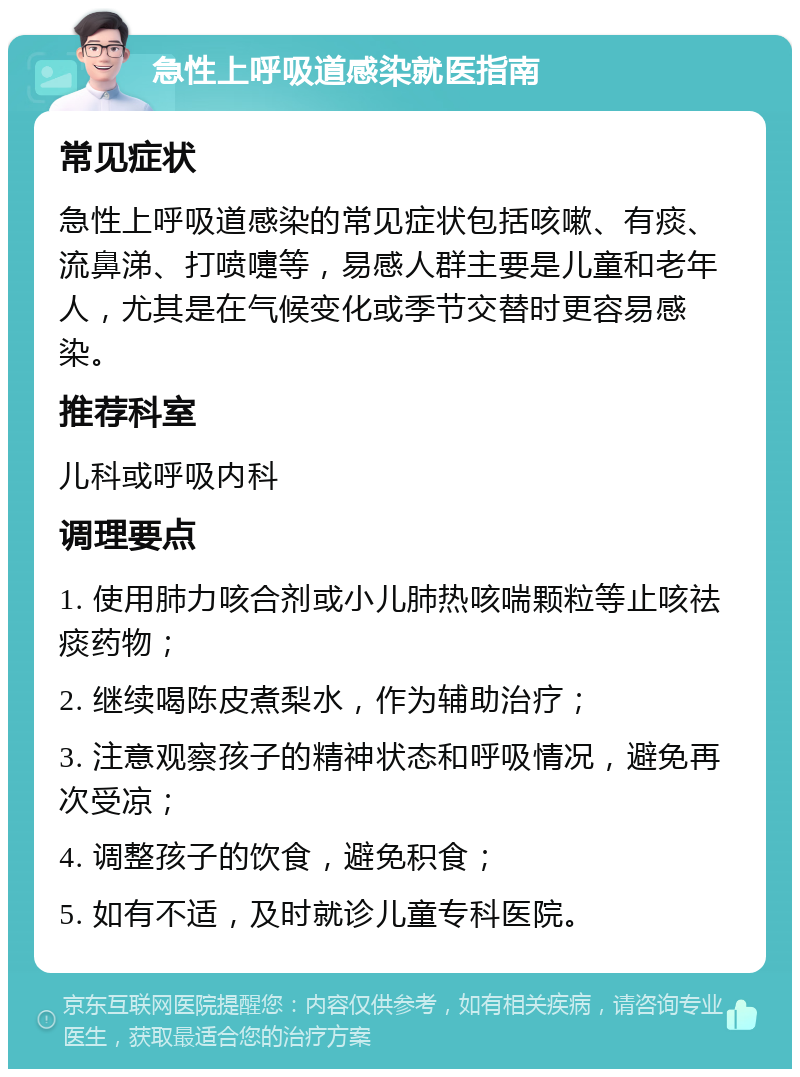 急性上呼吸道感染就医指南 常见症状 急性上呼吸道感染的常见症状包括咳嗽、有痰、流鼻涕、打喷嚏等，易感人群主要是儿童和老年人，尤其是在气候变化或季节交替时更容易感染。 推荐科室 儿科或呼吸内科 调理要点 1. 使用肺力咳合剂或小儿肺热咳喘颗粒等止咳祛痰药物； 2. 继续喝陈皮煮梨水，作为辅助治疗； 3. 注意观察孩子的精神状态和呼吸情况，避免再次受凉； 4. 调整孩子的饮食，避免积食； 5. 如有不适，及时就诊儿童专科医院。