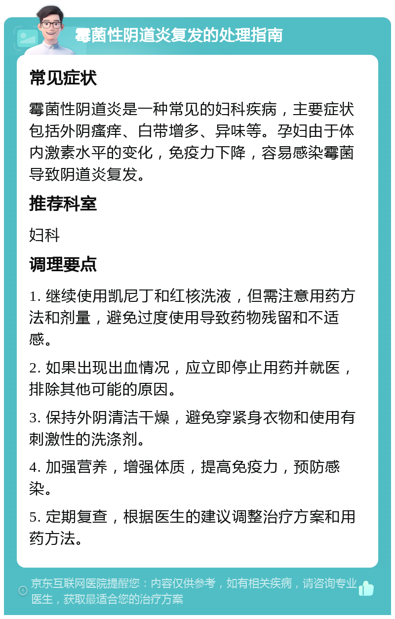 霉菌性阴道炎复发的处理指南 常见症状 霉菌性阴道炎是一种常见的妇科疾病，主要症状包括外阴瘙痒、白带增多、异味等。孕妇由于体内激素水平的变化，免疫力下降，容易感染霉菌导致阴道炎复发。 推荐科室 妇科 调理要点 1. 继续使用凯尼丁和红核洗液，但需注意用药方法和剂量，避免过度使用导致药物残留和不适感。 2. 如果出现出血情况，应立即停止用药并就医，排除其他可能的原因。 3. 保持外阴清洁干燥，避免穿紧身衣物和使用有刺激性的洗涤剂。 4. 加强营养，增强体质，提高免疫力，预防感染。 5. 定期复查，根据医生的建议调整治疗方案和用药方法。