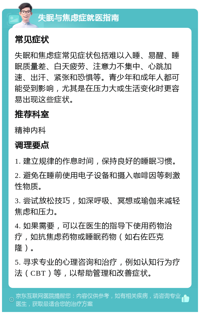 失眠与焦虑症就医指南 常见症状 失眠和焦虑症常见症状包括难以入睡、易醒、睡眠质量差、白天疲劳、注意力不集中、心跳加速、出汗、紧张和恐惧等。青少年和成年人都可能受到影响，尤其是在压力大或生活变化时更容易出现这些症状。 推荐科室 精神内科 调理要点 1. 建立规律的作息时间，保持良好的睡眠习惯。 2. 避免在睡前使用电子设备和摄入咖啡因等刺激性物质。 3. 尝试放松技巧，如深呼吸、冥想或瑜伽来减轻焦虑和压力。 4. 如果需要，可以在医生的指导下使用药物治疗，如抗焦虑药物或睡眠药物（如右佐匹克隆）。 5. 寻求专业的心理咨询和治疗，例如认知行为疗法（CBT）等，以帮助管理和改善症状。