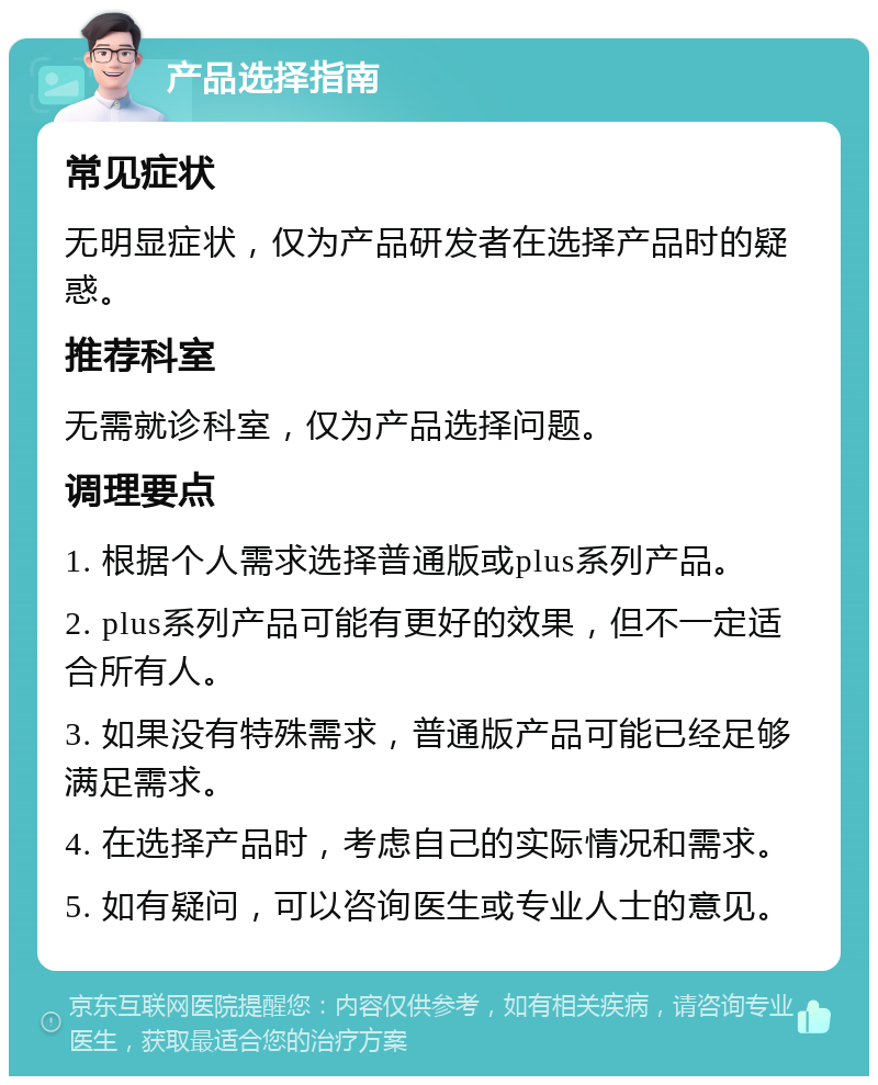 产品选择指南 常见症状 无明显症状，仅为产品研发者在选择产品时的疑惑。 推荐科室 无需就诊科室，仅为产品选择问题。 调理要点 1. 根据个人需求选择普通版或plus系列产品。 2. plus系列产品可能有更好的效果，但不一定适合所有人。 3. 如果没有特殊需求，普通版产品可能已经足够满足需求。 4. 在选择产品时，考虑自己的实际情况和需求。 5. 如有疑问，可以咨询医生或专业人士的意见。