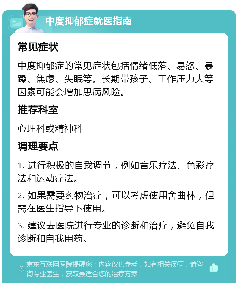 中度抑郁症就医指南 常见症状 中度抑郁症的常见症状包括情绪低落、易怒、暴躁、焦虑、失眠等。长期带孩子、工作压力大等因素可能会增加患病风险。 推荐科室 心理科或精神科 调理要点 1. 进行积极的自我调节，例如音乐疗法、色彩疗法和运动疗法。 2. 如果需要药物治疗，可以考虑使用舍曲林，但需在医生指导下使用。 3. 建议去医院进行专业的诊断和治疗，避免自我诊断和自我用药。