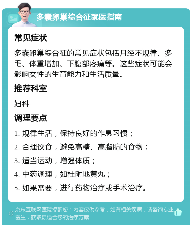 多囊卵巢综合征就医指南 常见症状 多囊卵巢综合征的常见症状包括月经不规律、多毛、体重增加、下腹部疼痛等。这些症状可能会影响女性的生育能力和生活质量。 推荐科室 妇科 调理要点 1. 规律生活，保持良好的作息习惯； 2. 合理饮食，避免高糖、高脂肪的食物； 3. 适当运动，增强体质； 4. 中药调理，如桂附地黄丸； 5. 如果需要，进行药物治疗或手术治疗。