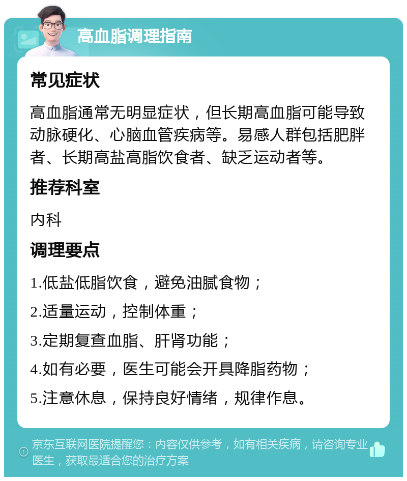 高血脂调理指南 常见症状 高血脂通常无明显症状，但长期高血脂可能导致动脉硬化、心脑血管疾病等。易感人群包括肥胖者、长期高盐高脂饮食者、缺乏运动者等。 推荐科室 内科 调理要点 1.低盐低脂饮食，避免油腻食物； 2.适量运动，控制体重； 3.定期复查血脂、肝肾功能； 4.如有必要，医生可能会开具降脂药物； 5.注意休息，保持良好情绪，规律作息。