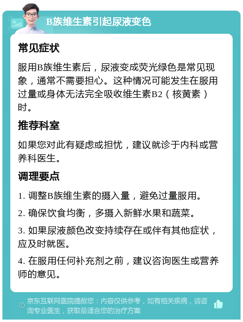 B族维生素引起尿液变色 常见症状 服用B族维生素后，尿液变成荧光绿色是常见现象，通常不需要担心。这种情况可能发生在服用过量或身体无法完全吸收维生素B2（核黄素）时。 推荐科室 如果您对此有疑虑或担忧，建议就诊于内科或营养科医生。 调理要点 1. 调整B族维生素的摄入量，避免过量服用。 2. 确保饮食均衡，多摄入新鲜水果和蔬菜。 3. 如果尿液颜色改变持续存在或伴有其他症状，应及时就医。 4. 在服用任何补充剂之前，建议咨询医生或营养师的意见。