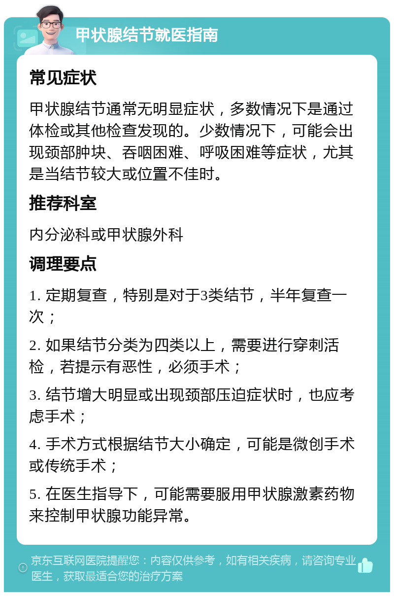 甲状腺结节就医指南 常见症状 甲状腺结节通常无明显症状，多数情况下是通过体检或其他检查发现的。少数情况下，可能会出现颈部肿块、吞咽困难、呼吸困难等症状，尤其是当结节较大或位置不佳时。 推荐科室 内分泌科或甲状腺外科 调理要点 1. 定期复查，特别是对于3类结节，半年复查一次； 2. 如果结节分类为四类以上，需要进行穿刺活检，若提示有恶性，必须手术； 3. 结节增大明显或出现颈部压迫症状时，也应考虑手术； 4. 手术方式根据结节大小确定，可能是微创手术或传统手术； 5. 在医生指导下，可能需要服用甲状腺激素药物来控制甲状腺功能异常。