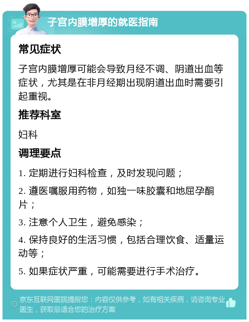 子宫内膜增厚的就医指南 常见症状 子宫内膜增厚可能会导致月经不调、阴道出血等症状，尤其是在非月经期出现阴道出血时需要引起重视。 推荐科室 妇科 调理要点 1. 定期进行妇科检查，及时发现问题； 2. 遵医嘱服用药物，如独一味胶囊和地屈孕酮片； 3. 注意个人卫生，避免感染； 4. 保持良好的生活习惯，包括合理饮食、适量运动等； 5. 如果症状严重，可能需要进行手术治疗。