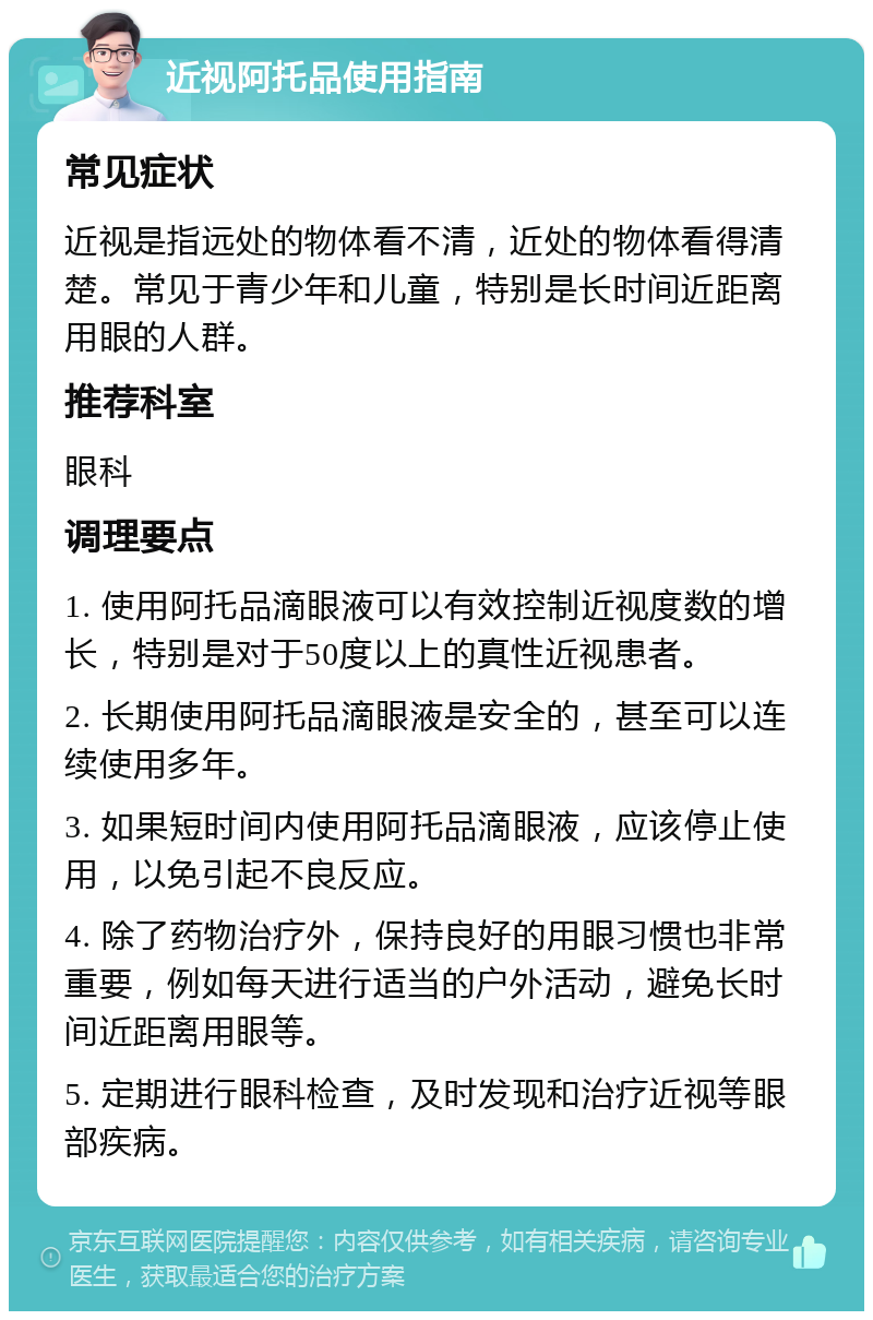 近视阿托品使用指南 常见症状 近视是指远处的物体看不清，近处的物体看得清楚。常见于青少年和儿童，特别是长时间近距离用眼的人群。 推荐科室 眼科 调理要点 1. 使用阿托品滴眼液可以有效控制近视度数的增长，特别是对于50度以上的真性近视患者。 2. 长期使用阿托品滴眼液是安全的，甚至可以连续使用多年。 3. 如果短时间内使用阿托品滴眼液，应该停止使用，以免引起不良反应。 4. 除了药物治疗外，保持良好的用眼习惯也非常重要，例如每天进行适当的户外活动，避免长时间近距离用眼等。 5. 定期进行眼科检查，及时发现和治疗近视等眼部疾病。