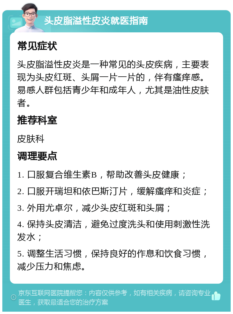 头皮脂溢性皮炎就医指南 常见症状 头皮脂溢性皮炎是一种常见的头皮疾病，主要表现为头皮红斑、头屑一片一片的，伴有瘙痒感。易感人群包括青少年和成年人，尤其是油性皮肤者。 推荐科室 皮肤科 调理要点 1. 口服复合维生素B，帮助改善头皮健康； 2. 口服开瑞坦和依巴斯汀片，缓解瘙痒和炎症； 3. 外用尤卓尔，减少头皮红斑和头屑； 4. 保持头皮清洁，避免过度洗头和使用刺激性洗发水； 5. 调整生活习惯，保持良好的作息和饮食习惯，减少压力和焦虑。