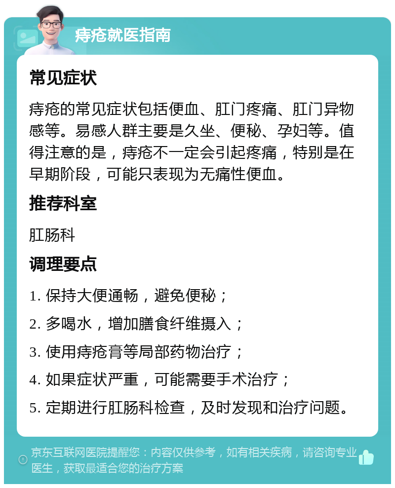 痔疮就医指南 常见症状 痔疮的常见症状包括便血、肛门疼痛、肛门异物感等。易感人群主要是久坐、便秘、孕妇等。值得注意的是，痔疮不一定会引起疼痛，特别是在早期阶段，可能只表现为无痛性便血。 推荐科室 肛肠科 调理要点 1. 保持大便通畅，避免便秘； 2. 多喝水，增加膳食纤维摄入； 3. 使用痔疮膏等局部药物治疗； 4. 如果症状严重，可能需要手术治疗； 5. 定期进行肛肠科检查，及时发现和治疗问题。