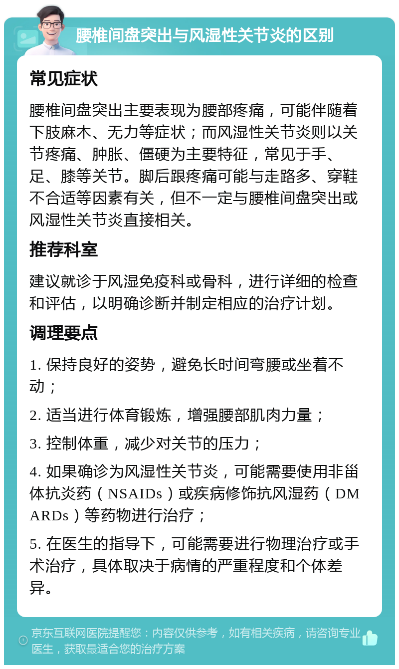 腰椎间盘突出与风湿性关节炎的区别 常见症状 腰椎间盘突出主要表现为腰部疼痛，可能伴随着下肢麻木、无力等症状；而风湿性关节炎则以关节疼痛、肿胀、僵硬为主要特征，常见于手、足、膝等关节。脚后跟疼痛可能与走路多、穿鞋不合适等因素有关，但不一定与腰椎间盘突出或风湿性关节炎直接相关。 推荐科室 建议就诊于风湿免疫科或骨科，进行详细的检查和评估，以明确诊断并制定相应的治疗计划。 调理要点 1. 保持良好的姿势，避免长时间弯腰或坐着不动； 2. 适当进行体育锻炼，增强腰部肌肉力量； 3. 控制体重，减少对关节的压力； 4. 如果确诊为风湿性关节炎，可能需要使用非甾体抗炎药（NSAIDs）或疾病修饰抗风湿药（DMARDs）等药物进行治疗； 5. 在医生的指导下，可能需要进行物理治疗或手术治疗，具体取决于病情的严重程度和个体差异。