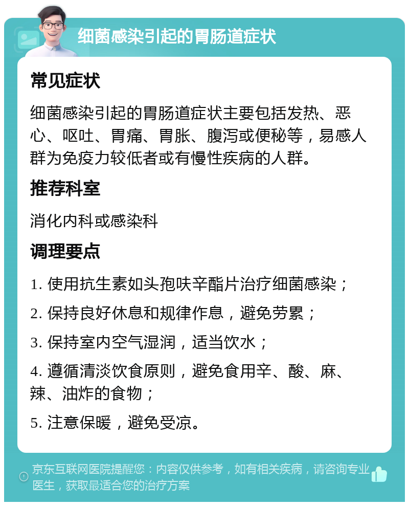 细菌感染引起的胃肠道症状 常见症状 细菌感染引起的胃肠道症状主要包括发热、恶心、呕吐、胃痛、胃胀、腹泻或便秘等，易感人群为免疫力较低者或有慢性疾病的人群。 推荐科室 消化内科或感染科 调理要点 1. 使用抗生素如头孢呋辛酯片治疗细菌感染； 2. 保持良好休息和规律作息，避免劳累； 3. 保持室内空气湿润，适当饮水； 4. 遵循清淡饮食原则，避免食用辛、酸、麻、辣、油炸的食物； 5. 注意保暖，避免受凉。