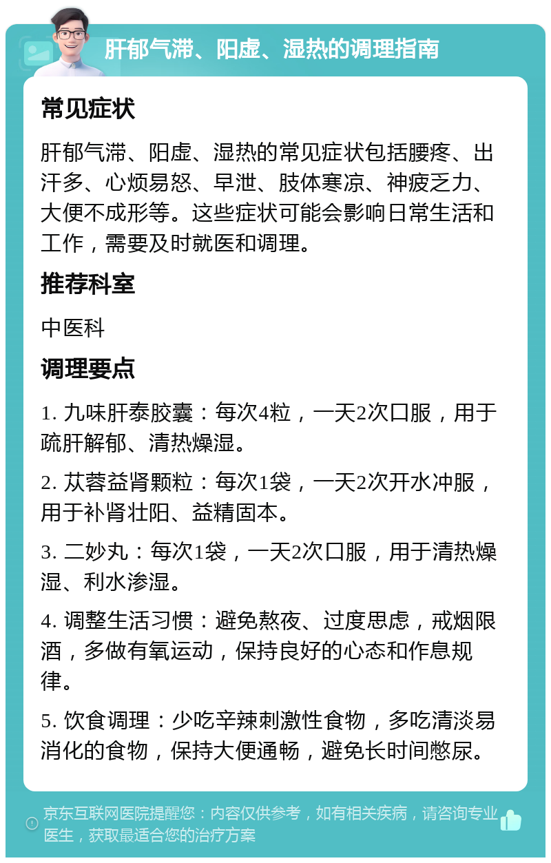 肝郁气滞、阳虚、湿热的调理指南 常见症状 肝郁气滞、阳虚、湿热的常见症状包括腰疼、出汗多、心烦易怒、早泄、肢体寒凉、神疲乏力、大便不成形等。这些症状可能会影响日常生活和工作，需要及时就医和调理。 推荐科室 中医科 调理要点 1. 九味肝泰胶囊：每次4粒，一天2次口服，用于疏肝解郁、清热燥湿。 2. 苁蓉益肾颗粒：每次1袋，一天2次开水冲服，用于补肾壮阳、益精固本。 3. 二妙丸：每次1袋，一天2次口服，用于清热燥湿、利水渗湿。 4. 调整生活习惯：避免熬夜、过度思虑，戒烟限酒，多做有氧运动，保持良好的心态和作息规律。 5. 饮食调理：少吃辛辣刺激性食物，多吃清淡易消化的食物，保持大便通畅，避免长时间憋尿。