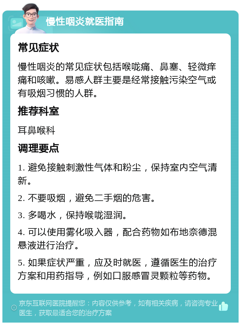 慢性咽炎就医指南 常见症状 慢性咽炎的常见症状包括喉咙痛、鼻塞、轻微痒痛和咳嗽。易感人群主要是经常接触污染空气或有吸烟习惯的人群。 推荐科室 耳鼻喉科 调理要点 1. 避免接触刺激性气体和粉尘，保持室内空气清新。 2. 不要吸烟，避免二手烟的危害。 3. 多喝水，保持喉咙湿润。 4. 可以使用雾化吸入器，配合药物如布地奈德混悬液进行治疗。 5. 如果症状严重，应及时就医，遵循医生的治疗方案和用药指导，例如口服感冒灵颗粒等药物。