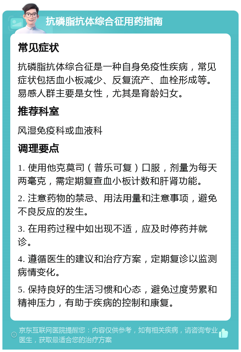 抗磷脂抗体综合征用药指南 常见症状 抗磷脂抗体综合征是一种自身免疫性疾病，常见症状包括血小板减少、反复流产、血栓形成等。易感人群主要是女性，尤其是育龄妇女。 推荐科室 风湿免疫科或血液科 调理要点 1. 使用他克莫司（普乐可复）口服，剂量为每天两毫克，需定期复查血小板计数和肝肾功能。 2. 注意药物的禁忌、用法用量和注意事项，避免不良反应的发生。 3. 在用药过程中如出现不适，应及时停药并就诊。 4. 遵循医生的建议和治疗方案，定期复诊以监测病情变化。 5. 保持良好的生活习惯和心态，避免过度劳累和精神压力，有助于疾病的控制和康复。