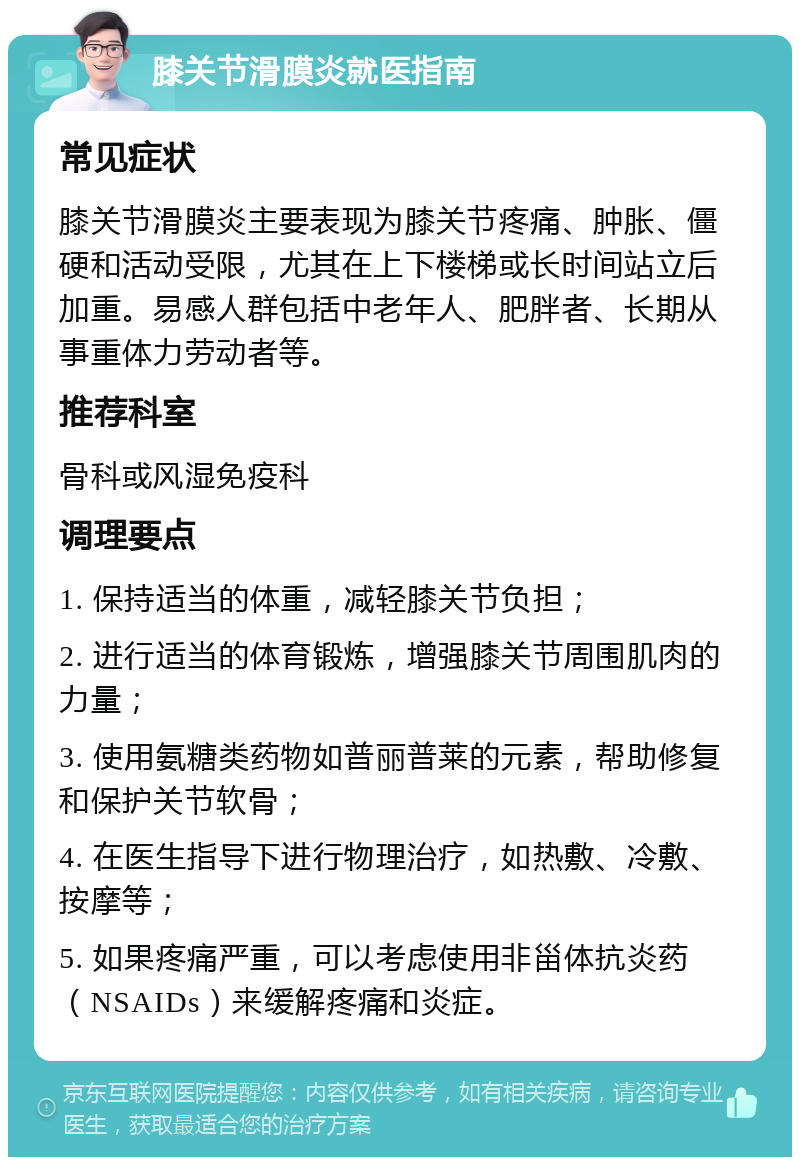 膝关节滑膜炎就医指南 常见症状 膝关节滑膜炎主要表现为膝关节疼痛、肿胀、僵硬和活动受限，尤其在上下楼梯或长时间站立后加重。易感人群包括中老年人、肥胖者、长期从事重体力劳动者等。 推荐科室 骨科或风湿免疫科 调理要点 1. 保持适当的体重，减轻膝关节负担； 2. 进行适当的体育锻炼，增强膝关节周围肌肉的力量； 3. 使用氨糖类药物如普丽普莱的元素，帮助修复和保护关节软骨； 4. 在医生指导下进行物理治疗，如热敷、冷敷、按摩等； 5. 如果疼痛严重，可以考虑使用非甾体抗炎药（NSAIDs）来缓解疼痛和炎症。