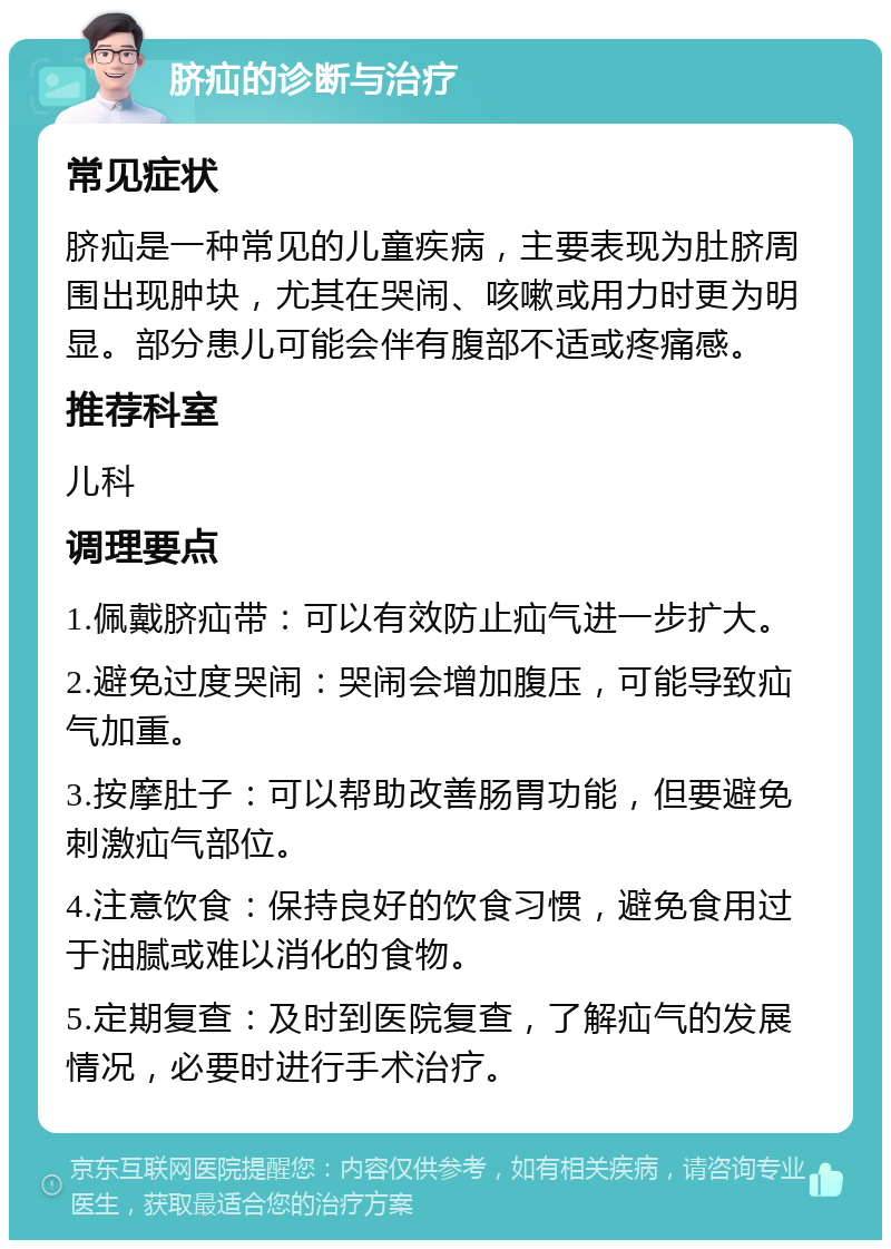 脐疝的诊断与治疗 常见症状 脐疝是一种常见的儿童疾病，主要表现为肚脐周围出现肿块，尤其在哭闹、咳嗽或用力时更为明显。部分患儿可能会伴有腹部不适或疼痛感。 推荐科室 儿科 调理要点 1.佩戴脐疝带：可以有效防止疝气进一步扩大。 2.避免过度哭闹：哭闹会增加腹压，可能导致疝气加重。 3.按摩肚子：可以帮助改善肠胃功能，但要避免刺激疝气部位。 4.注意饮食：保持良好的饮食习惯，避免食用过于油腻或难以消化的食物。 5.定期复查：及时到医院复查，了解疝气的发展情况，必要时进行手术治疗。