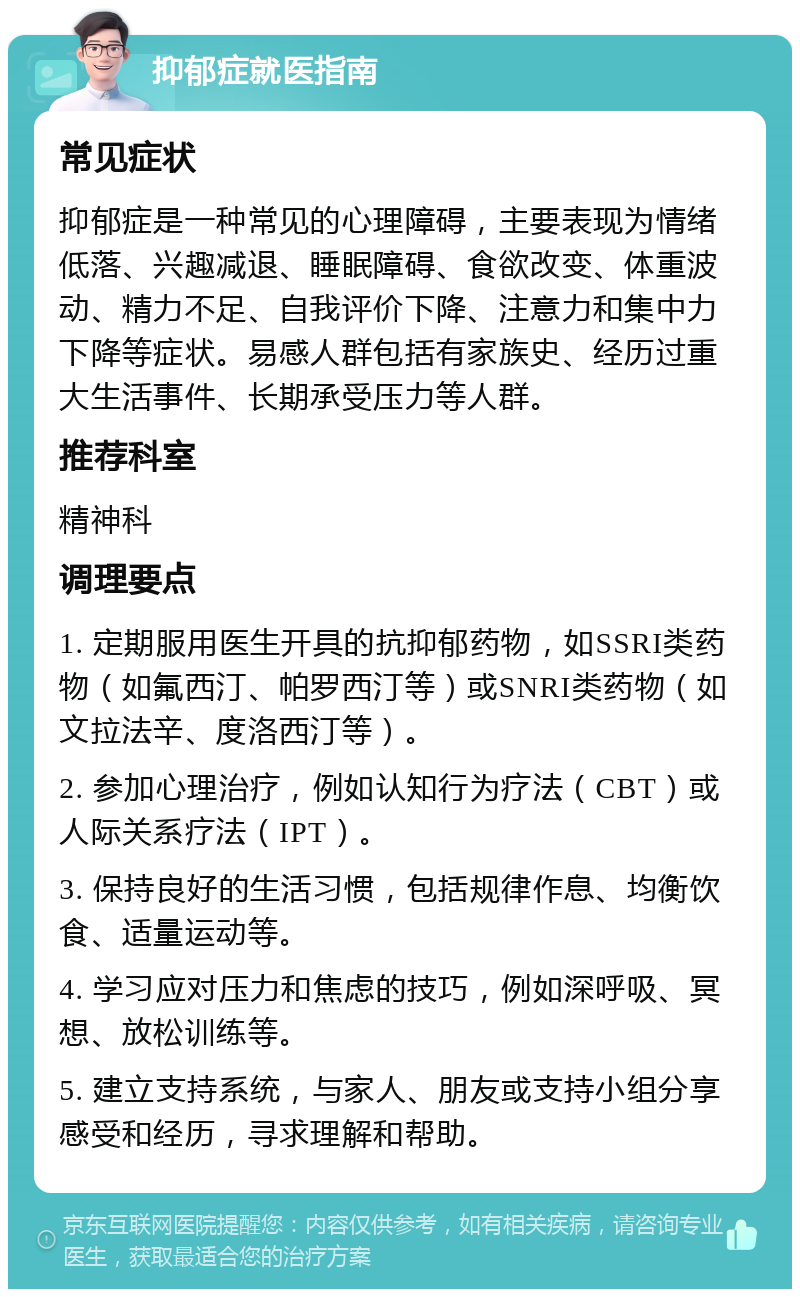 抑郁症就医指南 常见症状 抑郁症是一种常见的心理障碍，主要表现为情绪低落、兴趣减退、睡眠障碍、食欲改变、体重波动、精力不足、自我评价下降、注意力和集中力下降等症状。易感人群包括有家族史、经历过重大生活事件、长期承受压力等人群。 推荐科室 精神科 调理要点 1. 定期服用医生开具的抗抑郁药物，如SSRI类药物（如氟西汀、帕罗西汀等）或SNRI类药物（如文拉法辛、度洛西汀等）。 2. 参加心理治疗，例如认知行为疗法（CBT）或人际关系疗法（IPT）。 3. 保持良好的生活习惯，包括规律作息、均衡饮食、适量运动等。 4. 学习应对压力和焦虑的技巧，例如深呼吸、冥想、放松训练等。 5. 建立支持系统，与家人、朋友或支持小组分享感受和经历，寻求理解和帮助。