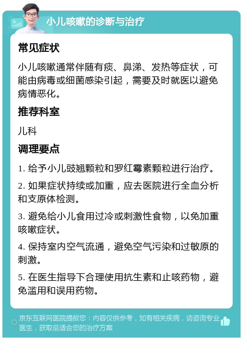 小儿咳嗽的诊断与治疗 常见症状 小儿咳嗽通常伴随有痰、鼻涕、发热等症状，可能由病毒或细菌感染引起，需要及时就医以避免病情恶化。 推荐科室 儿科 调理要点 1. 给予小儿豉翘颗粒和罗红霉素颗粒进行治疗。 2. 如果症状持续或加重，应去医院进行全血分析和支原体检测。 3. 避免给小儿食用过冷或刺激性食物，以免加重咳嗽症状。 4. 保持室内空气流通，避免空气污染和过敏原的刺激。 5. 在医生指导下合理使用抗生素和止咳药物，避免滥用和误用药物。