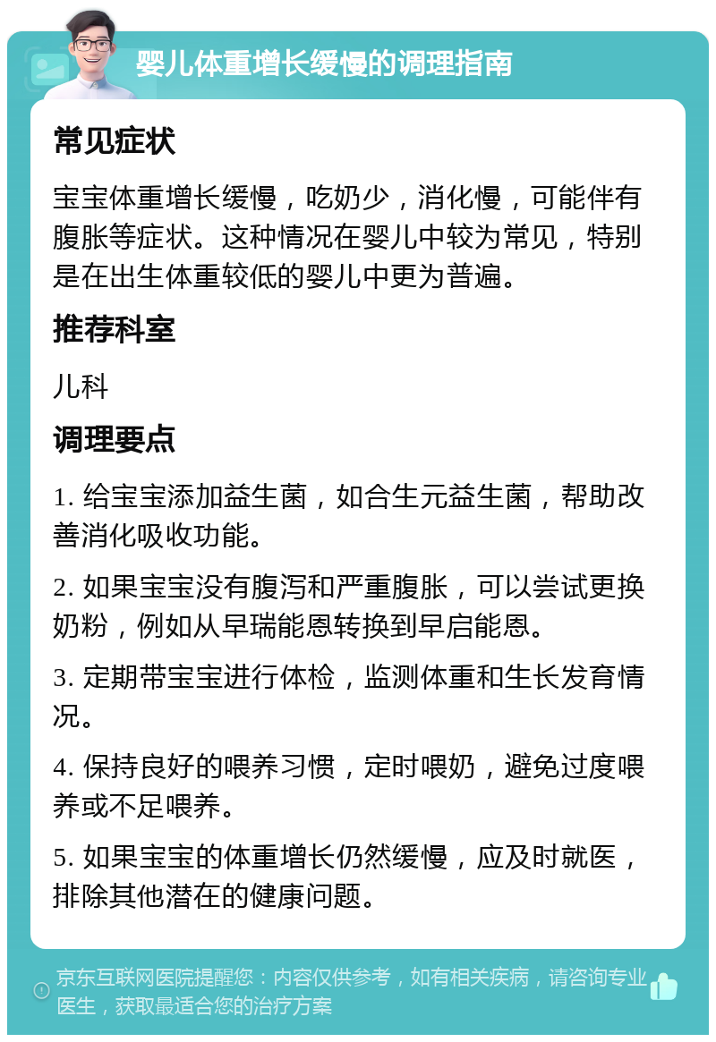 婴儿体重增长缓慢的调理指南 常见症状 宝宝体重增长缓慢，吃奶少，消化慢，可能伴有腹胀等症状。这种情况在婴儿中较为常见，特别是在出生体重较低的婴儿中更为普遍。 推荐科室 儿科 调理要点 1. 给宝宝添加益生菌，如合生元益生菌，帮助改善消化吸收功能。 2. 如果宝宝没有腹泻和严重腹胀，可以尝试更换奶粉，例如从早瑞能恩转换到早启能恩。 3. 定期带宝宝进行体检，监测体重和生长发育情况。 4. 保持良好的喂养习惯，定时喂奶，避免过度喂养或不足喂养。 5. 如果宝宝的体重增长仍然缓慢，应及时就医，排除其他潜在的健康问题。