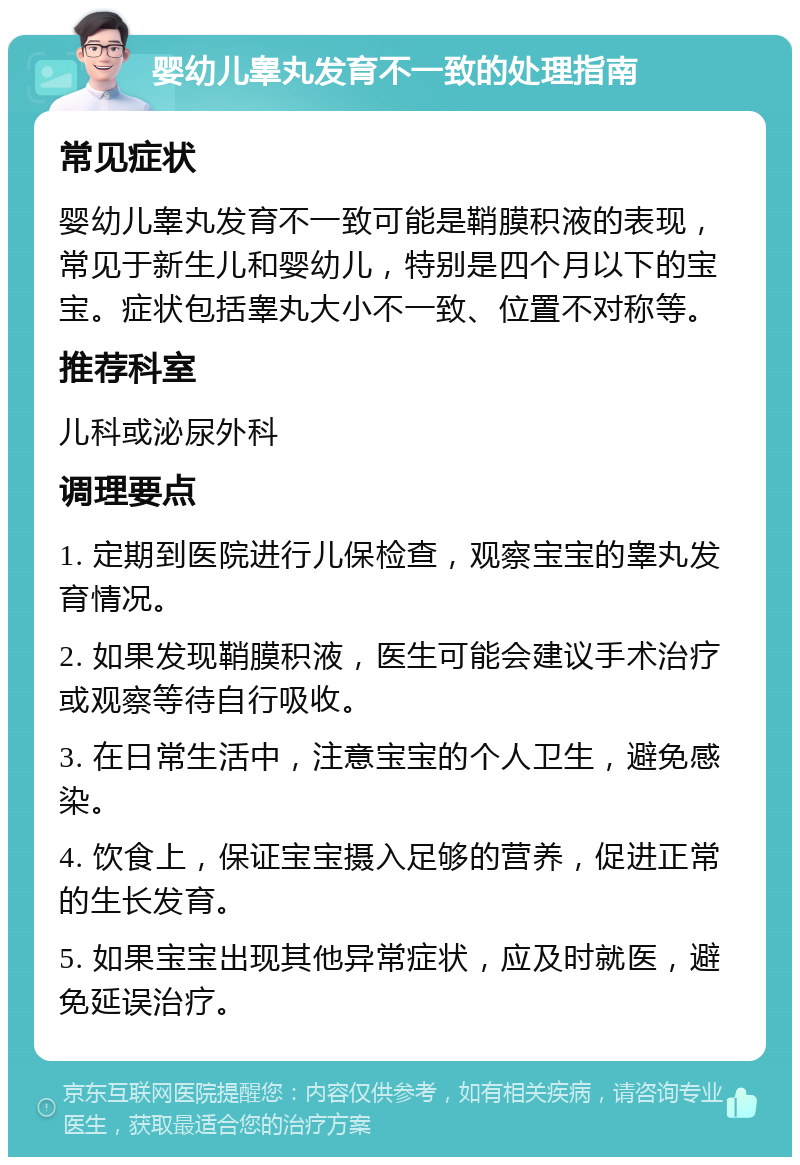 婴幼儿睾丸发育不一致的处理指南 常见症状 婴幼儿睾丸发育不一致可能是鞘膜积液的表现，常见于新生儿和婴幼儿，特别是四个月以下的宝宝。症状包括睾丸大小不一致、位置不对称等。 推荐科室 儿科或泌尿外科 调理要点 1. 定期到医院进行儿保检查，观察宝宝的睾丸发育情况。 2. 如果发现鞘膜积液，医生可能会建议手术治疗或观察等待自行吸收。 3. 在日常生活中，注意宝宝的个人卫生，避免感染。 4. 饮食上，保证宝宝摄入足够的营养，促进正常的生长发育。 5. 如果宝宝出现其他异常症状，应及时就医，避免延误治疗。