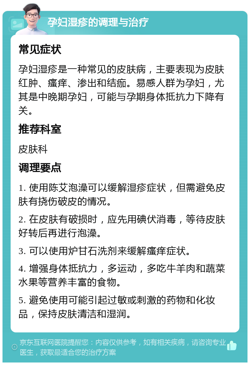 孕妇湿疹的调理与治疗 常见症状 孕妇湿疹是一种常见的皮肤病，主要表现为皮肤红肿、瘙痒、渗出和结痂。易感人群为孕妇，尤其是中晚期孕妇，可能与孕期身体抵抗力下降有关。 推荐科室 皮肤科 调理要点 1. 使用陈艾泡澡可以缓解湿疹症状，但需避免皮肤有挠伤破皮的情况。 2. 在皮肤有破损时，应先用碘伏消毒，等待皮肤好转后再进行泡澡。 3. 可以使用炉甘石洗剂来缓解瘙痒症状。 4. 增强身体抵抗力，多运动，多吃牛羊肉和蔬菜水果等营养丰富的食物。 5. 避免使用可能引起过敏或刺激的药物和化妆品，保持皮肤清洁和湿润。