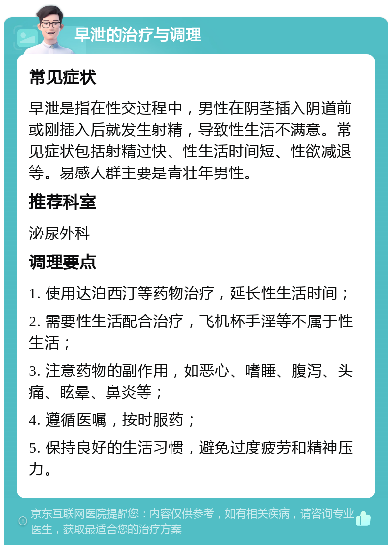 早泄的治疗与调理 常见症状 早泄是指在性交过程中，男性在阴茎插入阴道前或刚插入后就发生射精，导致性生活不满意。常见症状包括射精过快、性生活时间短、性欲减退等。易感人群主要是青壮年男性。 推荐科室 泌尿外科 调理要点 1. 使用达泊西汀等药物治疗，延长性生活时间； 2. 需要性生活配合治疗，飞机杯手淫等不属于性生活； 3. 注意药物的副作用，如恶心、嗜睡、腹泻、头痛、眩晕、鼻炎等； 4. 遵循医嘱，按时服药； 5. 保持良好的生活习惯，避免过度疲劳和精神压力。