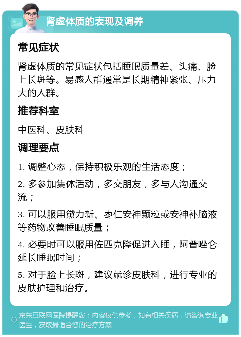 肾虚体质的表现及调养 常见症状 肾虚体质的常见症状包括睡眠质量差、头痛、脸上长斑等。易感人群通常是长期精神紧张、压力大的人群。 推荐科室 中医科、皮肤科 调理要点 1. 调整心态，保持积极乐观的生活态度； 2. 多参加集体活动，多交朋友，多与人沟通交流； 3. 可以服用黛力新、枣仁安神颗粒或安神补脑液等药物改善睡眠质量； 4. 必要时可以服用佐匹克隆促进入睡，阿普唑仑延长睡眠时间； 5. 对于脸上长斑，建议就诊皮肤科，进行专业的皮肤护理和治疗。