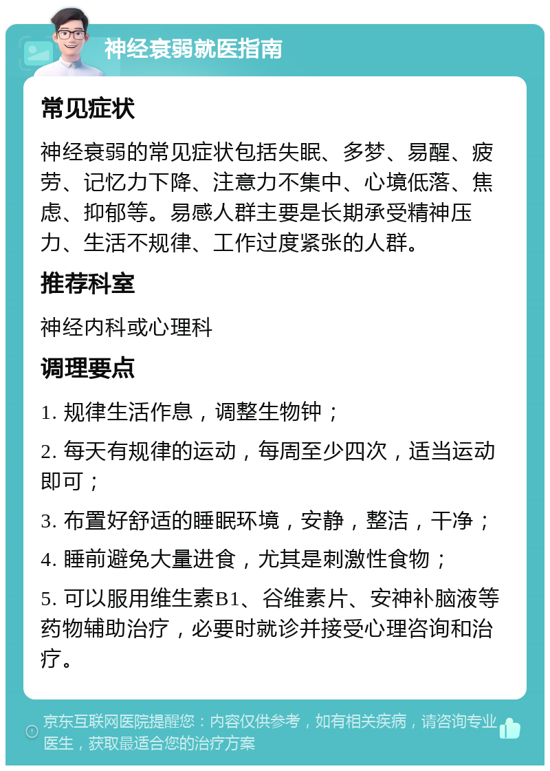 神经衰弱就医指南 常见症状 神经衰弱的常见症状包括失眠、多梦、易醒、疲劳、记忆力下降、注意力不集中、心境低落、焦虑、抑郁等。易感人群主要是长期承受精神压力、生活不规律、工作过度紧张的人群。 推荐科室 神经内科或心理科 调理要点 1. 规律生活作息，调整生物钟； 2. 每天有规律的运动，每周至少四次，适当运动即可； 3. 布置好舒适的睡眠环境，安静，整洁，干净； 4. 睡前避免大量进食，尤其是刺激性食物； 5. 可以服用维生素B1、谷维素片、安神补脑液等药物辅助治疗，必要时就诊并接受心理咨询和治疗。