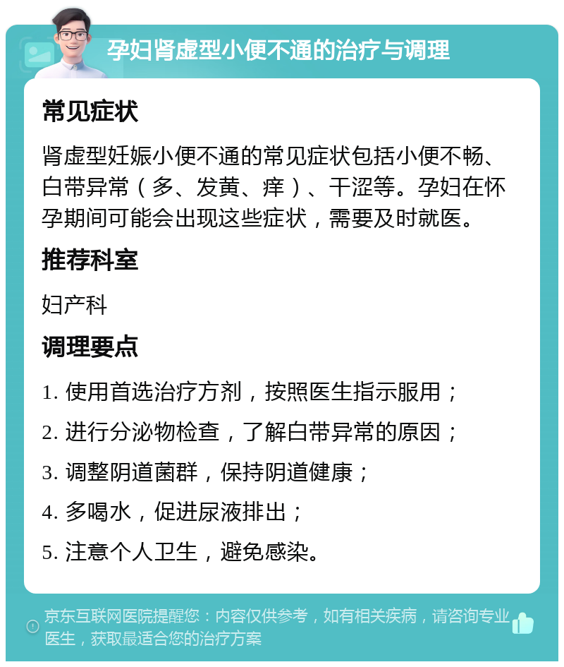 孕妇肾虚型小便不通的治疗与调理 常见症状 肾虚型妊娠小便不通的常见症状包括小便不畅、白带异常（多、发黄、痒）、干涩等。孕妇在怀孕期间可能会出现这些症状，需要及时就医。 推荐科室 妇产科 调理要点 1. 使用首选治疗方剂，按照医生指示服用； 2. 进行分泌物检查，了解白带异常的原因； 3. 调整阴道菌群，保持阴道健康； 4. 多喝水，促进尿液排出； 5. 注意个人卫生，避免感染。