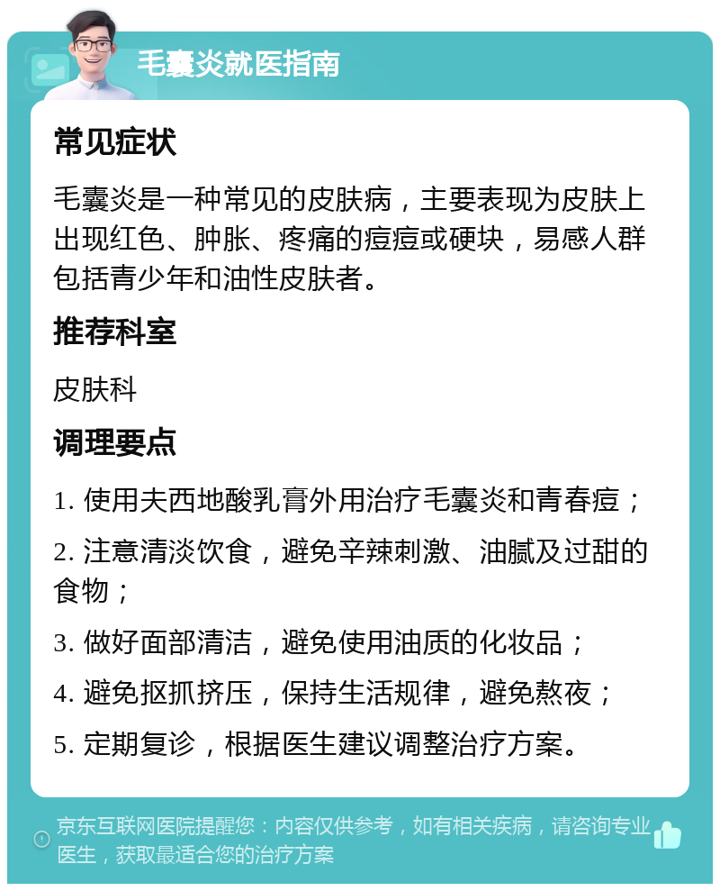 毛囊炎就医指南 常见症状 毛囊炎是一种常见的皮肤病，主要表现为皮肤上出现红色、肿胀、疼痛的痘痘或硬块，易感人群包括青少年和油性皮肤者。 推荐科室 皮肤科 调理要点 1. 使用夫西地酸乳膏外用治疗毛囊炎和青春痘； 2. 注意清淡饮食，避免辛辣刺激、油腻及过甜的食物； 3. 做好面部清洁，避免使用油质的化妆品； 4. 避免抠抓挤压，保持生活规律，避免熬夜； 5. 定期复诊，根据医生建议调整治疗方案。