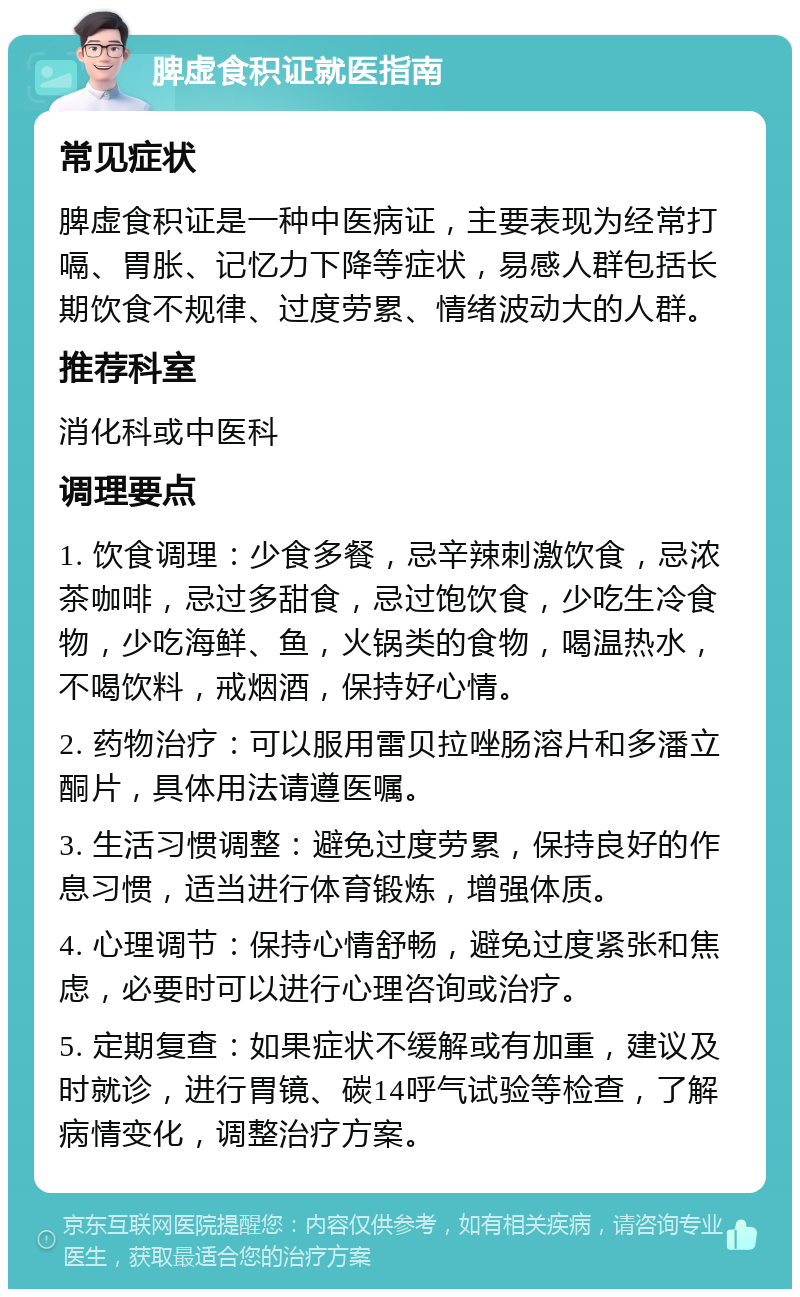 脾虚食积证就医指南 常见症状 脾虚食积证是一种中医病证，主要表现为经常打嗝、胃胀、记忆力下降等症状，易感人群包括长期饮食不规律、过度劳累、情绪波动大的人群。 推荐科室 消化科或中医科 调理要点 1. 饮食调理：少食多餐，忌辛辣刺激饮食，忌浓茶咖啡，忌过多甜食，忌过饱饮食，少吃生冷食物，少吃海鲜、鱼，火锅类的食物，喝温热水，不喝饮料，戒烟酒，保持好心情。 2. 药物治疗：可以服用雷贝拉唑肠溶片和多潘立酮片，具体用法请遵医嘱。 3. 生活习惯调整：避免过度劳累，保持良好的作息习惯，适当进行体育锻炼，增强体质。 4. 心理调节：保持心情舒畅，避免过度紧张和焦虑，必要时可以进行心理咨询或治疗。 5. 定期复查：如果症状不缓解或有加重，建议及时就诊，进行胃镜、碳14呼气试验等检查，了解病情变化，调整治疗方案。